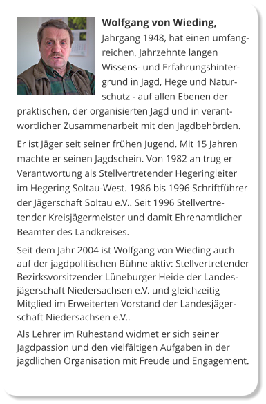 Wolfgang von Wieding, Jahrgang 1948, hat einen umfangreichen, Jahrzehnte langen Wissens- und Erfahrungshintergrund in Jagd, Hege und Naturschutz - auf allen Ebenen der praktischen, der organisierten Jagd und in verantwortlicher Zusammenarbeit mit den Jagdbehörden. Er ist Jäger seit seiner frühen Jugend. Mit 15 Jahren machte er seinen Jagdschein. Von 1982 an trug er Verantwortung als Stellvertretender Hegeringleiter im Hegering Soltau-West. 1986 bis 1996 Schriftführer der Jägerschaft Soltau e.V.. Seit 1996 Stellvertretender Kreisjägermeister und damit Ehrenamtlicher Beamter des Landkreises.  Seit dem Jahr 2004 ist Wolfgang von Wieding auch auf der jagdpolitischen Bühne aktiv: Stellvertretender Bezirksvorsitzender Lüneburger Heide der Landesjägerschaft Niedersachsen e.V. und gleichzeitig Mitglied im Erweiterten Vorstand der Landesjägerschaft Niedersachsen e.V..  Als Lehrer im Ruhestand widmet er sich seiner Jagdpassion und den vielfältigen Aufgaben in der jagdlichen Organisation mit Freude und Engagement.