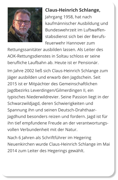 Claus-Heinrich Schlange, Jahrgang 1958, hat nach kaufmännischer Ausbildung und Bundeswehrzeit im Luftwaffenstabsdienst sich bei der Berufsfeuerwehr Hannover zum Rettungssanitäter ausbilden lassen. Als Leiter des AOK-Rettungsdienstes in Soltau schloss er seine berufliche Laufbahn ab. Heute ist er Pensionär. Im Jahre 2002 ließ sich Claus-Heinrich Schlange zum Jäger ausbilden und erwarb den Jagdschein. Seit 2015 ist er Mitpächter des Gemeinschaftlichen Jagdbezirks Leverdingen/Gilmerdingen II, ein typisches Niederwildrevier. Seine Passion liegt in der Schwarzwildjagd, deren Schwierigkeiten und Spannung ihn und seinen Deutsch-Drahthaar-Jagdhund besonders reizen und fordern. Jagd ist für ihn tief empfundene Freude an der verantwortungsvollen Verbundenheit mit der Natur. Nach 6 Jahren als Schriftführer im Hegering Neuenkirchen wurde Claus-Heinrich Schlange im Mai 2014 zum Leiter des Hegerings gewählt.