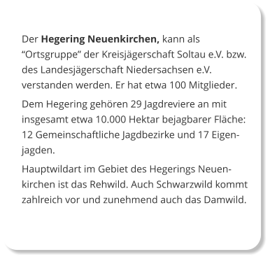 Der Hegering Neuenkirchen, kann als “Ortsgruppe” der Kreisjägerschaft Soltau e.V. bzw. des Landesjägerschaft Niedersachsen e.V. verstanden werden. Er hat etwa 100 Mitglieder.  Dem Hegering gehören 29 Jagdreviere an mit insgesamt etwa 10.000 Hektar bejagbarer Fläche: 12 Gemeinschaftliche Jagdbezirke und 17 Eigenjagden. Hauptwildart im Gebiet des Hegerings Neuen-kirchen ist das Rehwild. Auch Schwarzwild kommt zahlreich vor und zunehmend auch das Damwild.