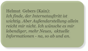 Helmut  Gebers (Kain): Ich finde, der Internetauftritt ist wichtig. Aber Außendarstellung allein reicht mir nicht. Ich wünsche es mir lebendiger, mehr Neues,  aktuelle Informationen - na, so ab und an.